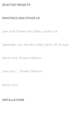 SELECTED PROJECTS


PAINTINGS AND OTHER 2D

ARE YOU A MAN OR A MOUSE
June 2008 Chimeric Art Gallery, London UK

BUTTERED GHOSTS
September 2001, BuroArt Gallery, Berlin DE (Group)

PORTRAIT OF A CITY
March 2007, Private Collection

NATURAL SELECTION
June 2009-..., Private Collection

HYBRIDS
Januari 2013



INSTALLATIONS

Natural Selection: 1m3 Graftscape