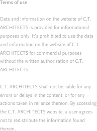 Terms of use

Data and information on the website of C.T. ARCHITECTS is provided for informational purposes only. It's prohibited to use the data and information on the website of C.T. ARCHITECTS for commercial purposes without the written authorisation of C.T. ARCHITECTS.

C.T. ARCHITECTS shall not be liable for any errors or delays in the content, or for any actions taken in reliance thereon. By accessing the C.T. ARCHITECTS website, a user agrees not to redistribute the information found therein.
